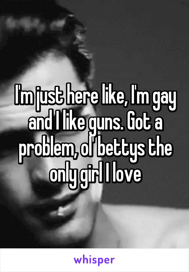 I'm just here like, I'm gay and I like guns. Got a problem, ol' bettys the only girl I love