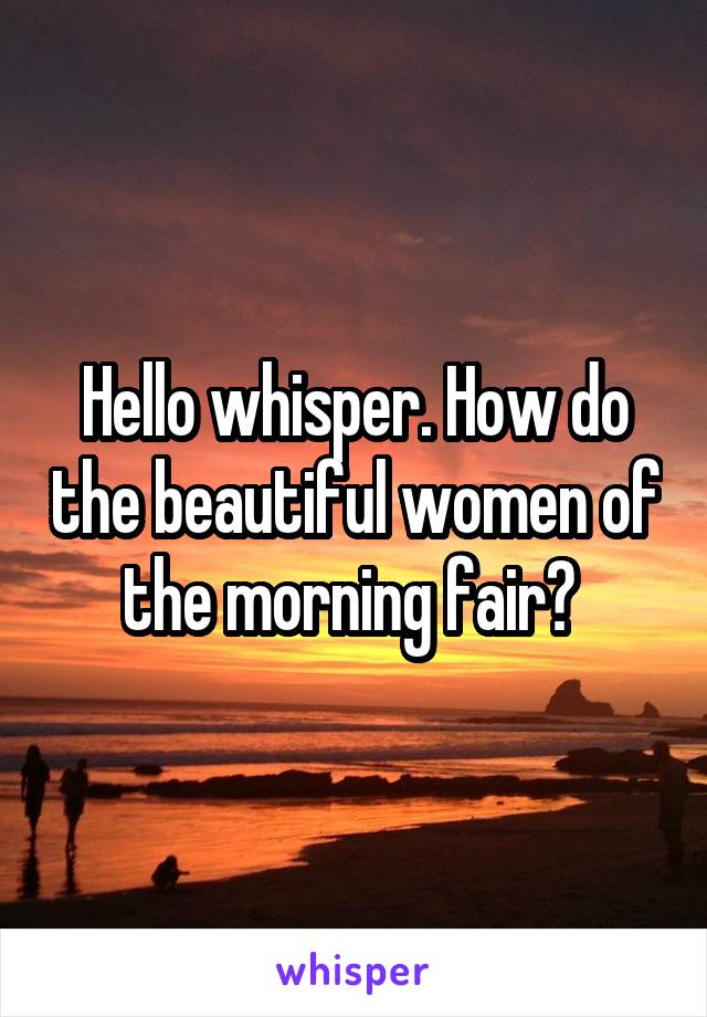 Hello whisper. How do the beautiful women of the morning fair? 