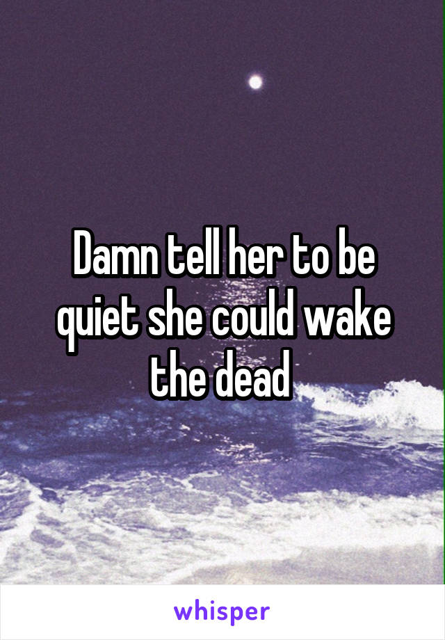 Damn tell her to be quiet she could wake the dead 