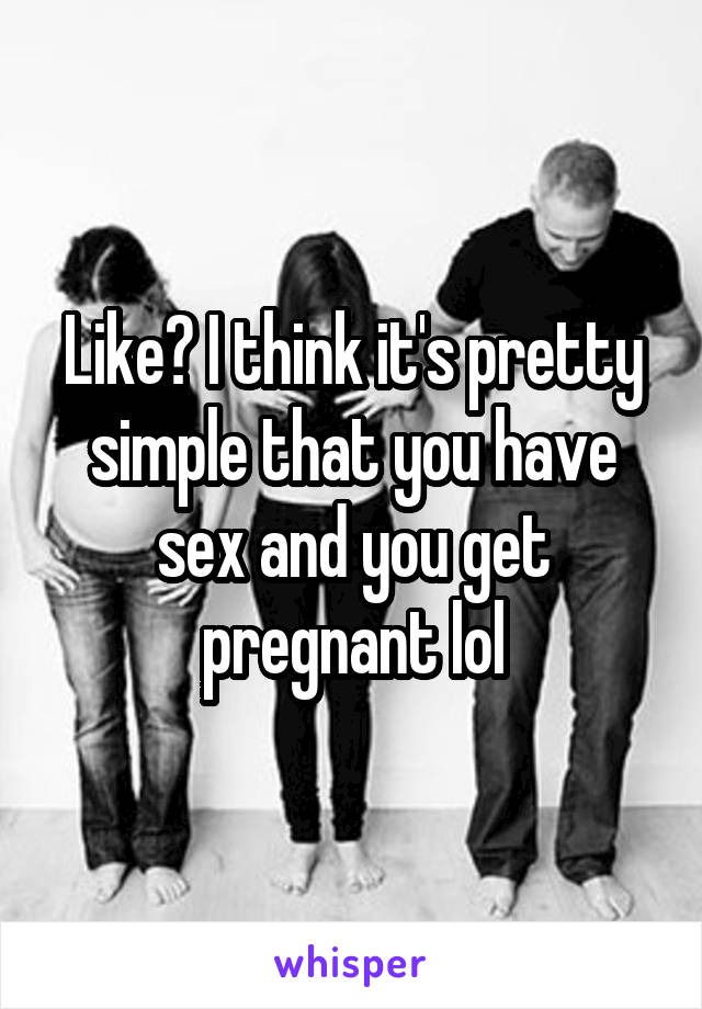 Like? I think it's pretty simple that you have sex and you get pregnant lol
