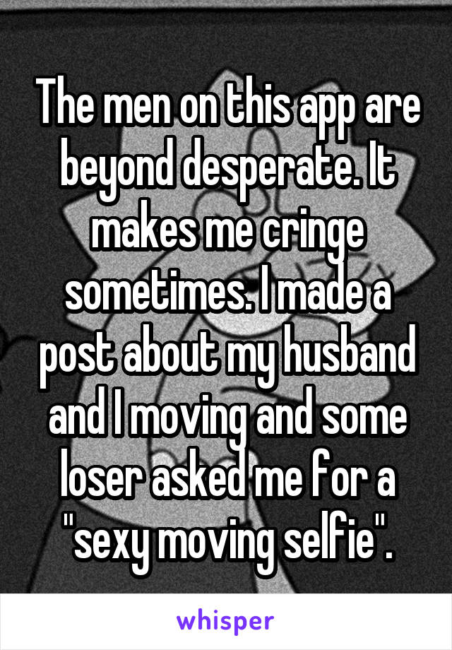 The men on this app are beyond desperate. It makes me cringe sometimes. I made a post about my husband and I moving and some loser asked me for a "sexy moving selfie".