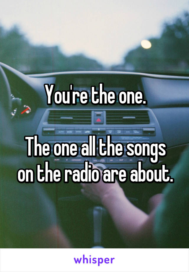 You're the one.

The one all the songs on the radio are about.
