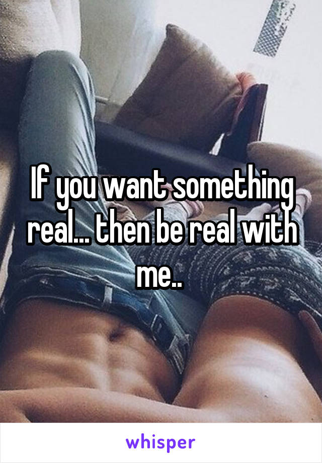 If you want something real... then be real with me.. 