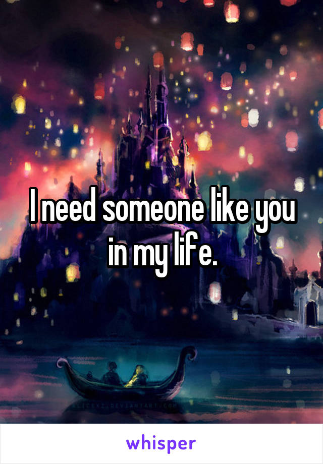 I need someone like you in my life.