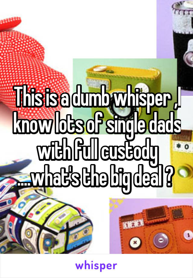 This is a dumb whisper ,I know lots of single dads with full custody ....what's the big deal ? 