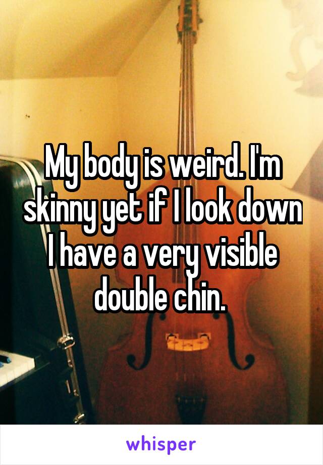 My body is weird. I'm skinny yet if I look down I have a very visible double chin. 