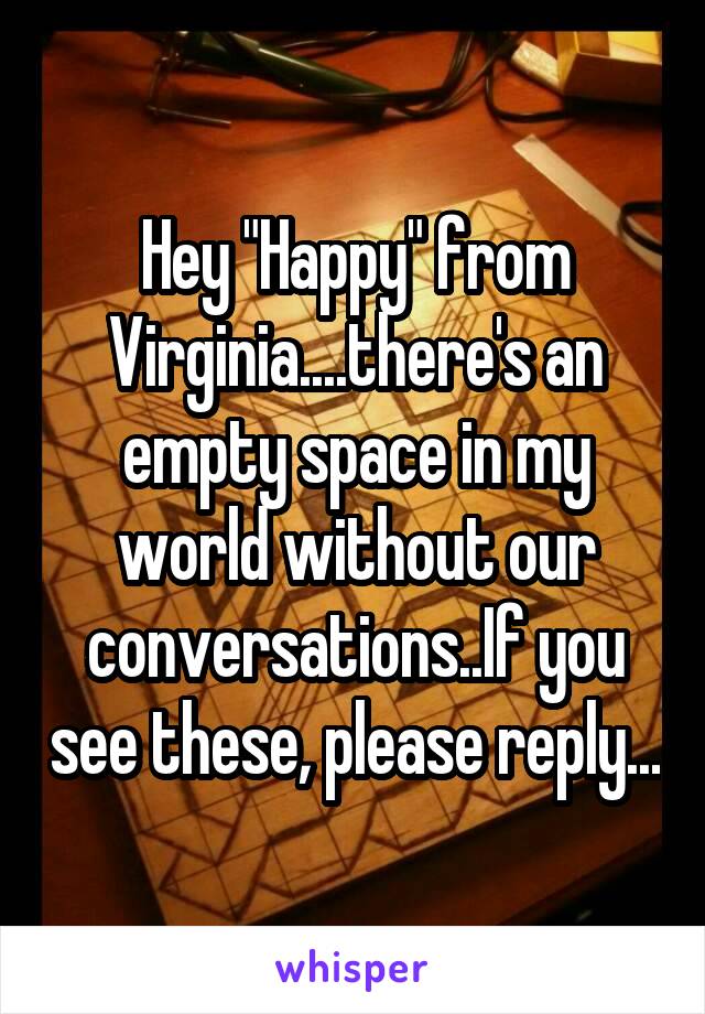 Hey "Happy" from Virginia....there's an empty space in my world without our conversations..If you see these, please reply...