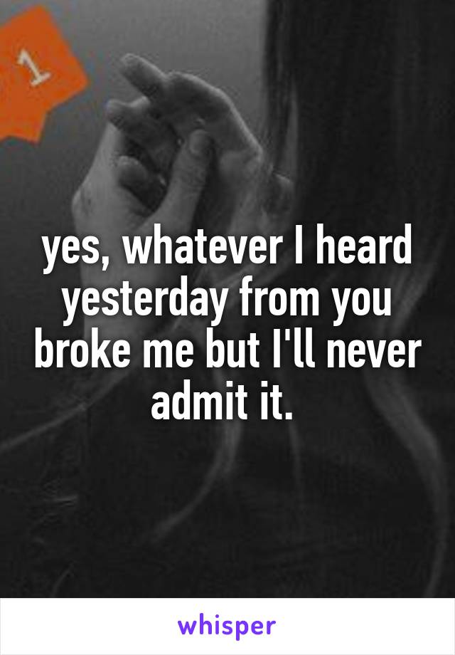 yes, whatever I heard yesterday from you broke me but I'll never admit it. 