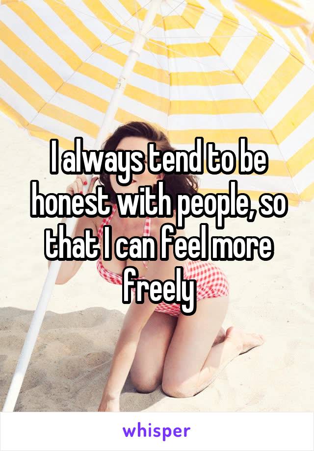 I always tend to be honest with people, so that I can feel more freely