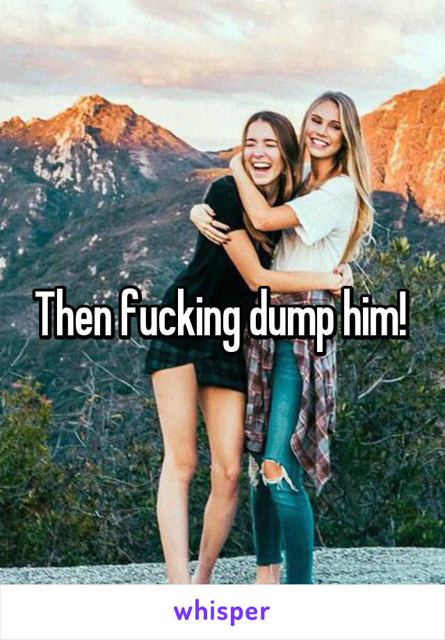 Then fucking dump him! 