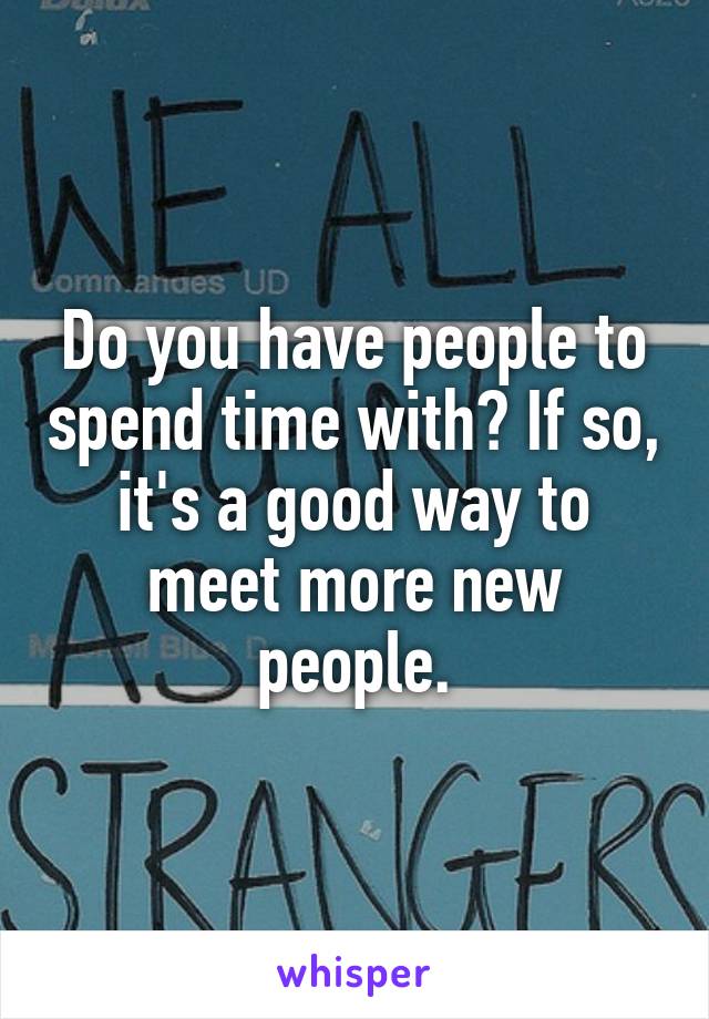 Do you have people to spend time with? If so, it's a good way to meet more new people.