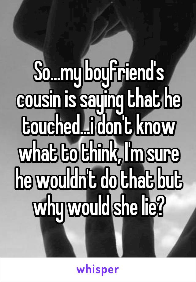 So...my boyfriend's cousin is saying that he touched...i don't know what to think, I'm sure he wouldn't do that but why would she lie?