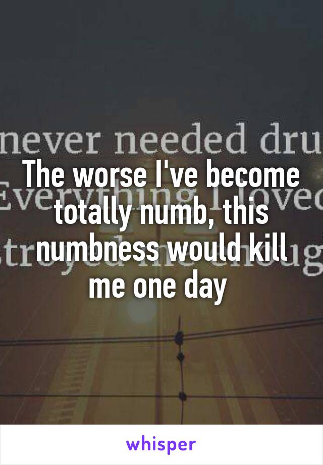 The worse I've become totally numb, this numbness would kill me one day 