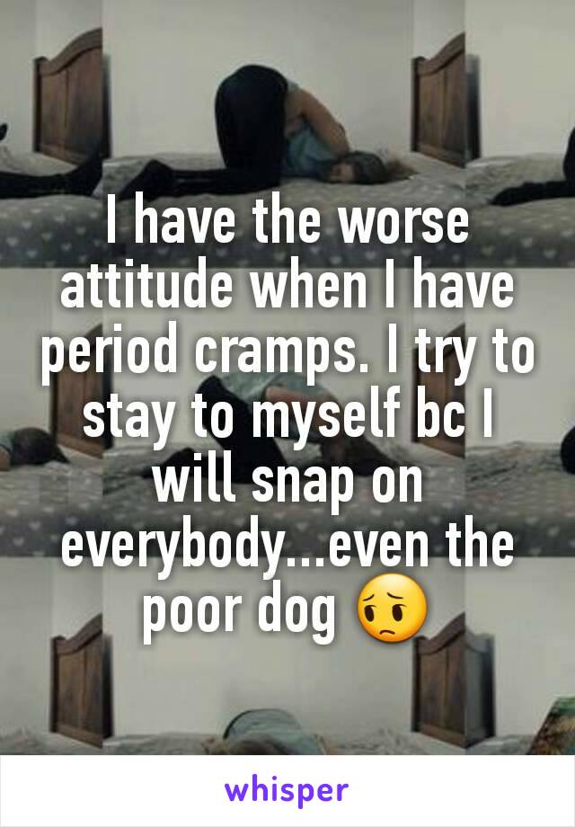 I have the worse attitude when I have period cramps. I try to stay to myself bc I will snap on everybody...even the poor dog 😔
