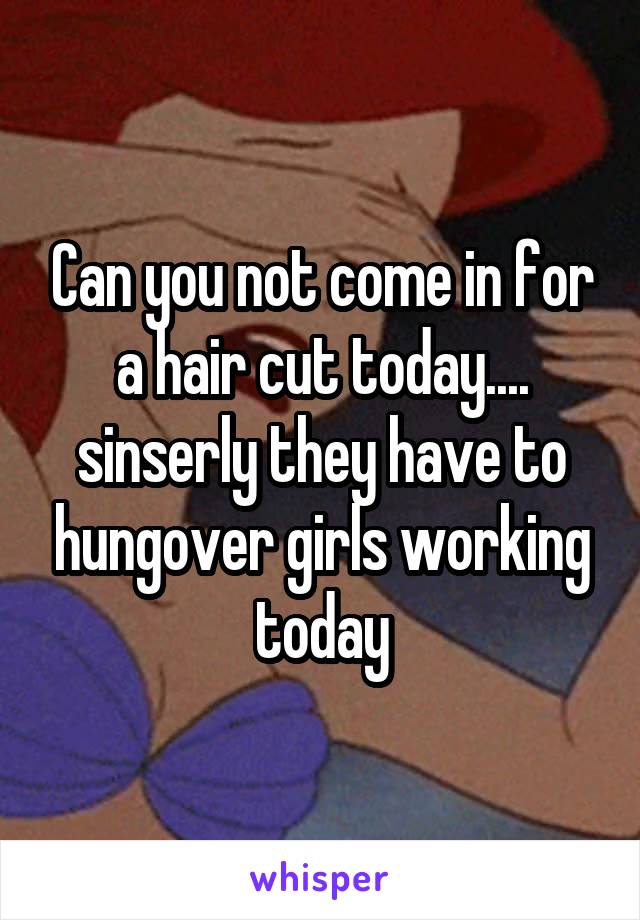 Can you not come in for a hair cut today.... sinserly they have to hungover girls working today