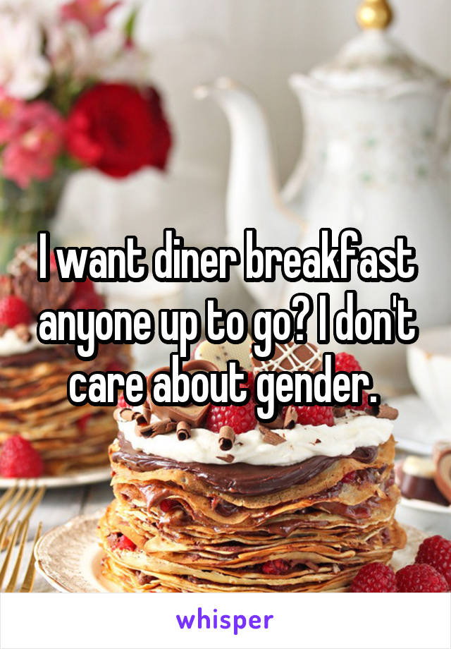 I want diner breakfast anyone up to go? I don't care about gender. 