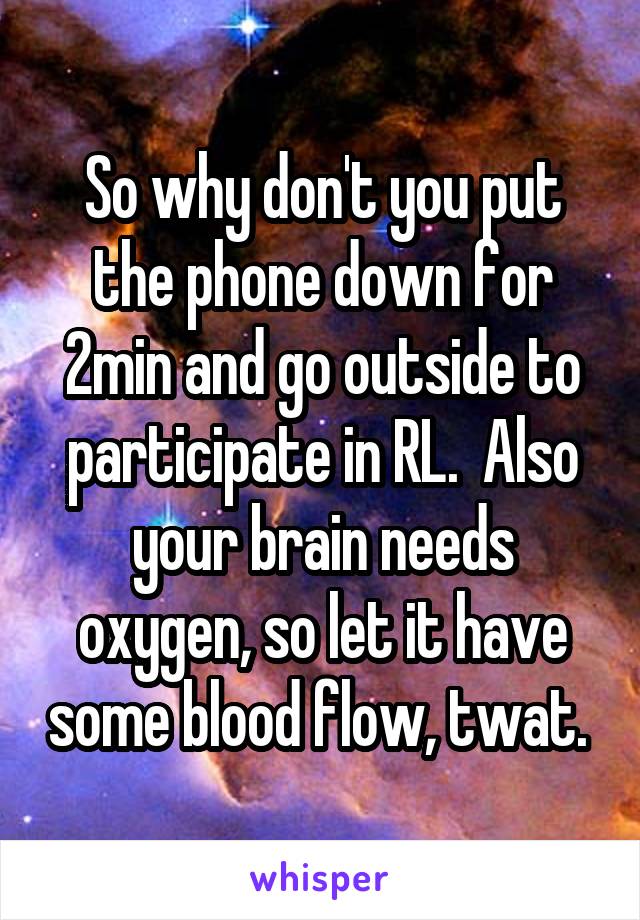 So why don't you put the phone down for 2min and go outside to participate in RL.  Also your brain needs oxygen, so let it have some blood flow, twat. 