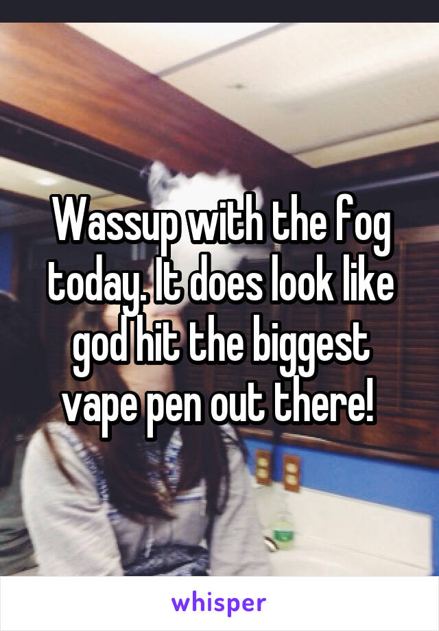 Wassup with the fog today. It does look like god hit the biggest vape pen out there! 