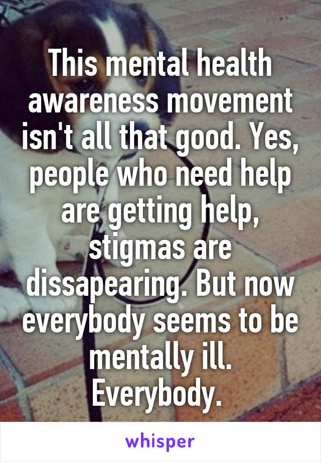 This mental health awareness movement isn't all that good. Yes, people who need help are getting help, stigmas are dissapearing. But now everybody seems to be mentally ill. Everybody. 