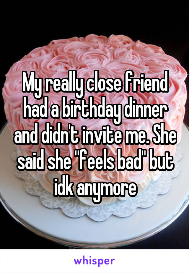 My really close friend had a birthday dinner and didn't invite me. She said she "feels bad" but idk anymore