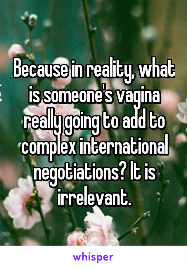 Because in reality, what is someone's vagina really going to add to complex international negotiations? It is irrelevant.
