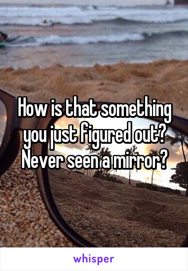 How is that something you just figured out? Never seen a mirror?