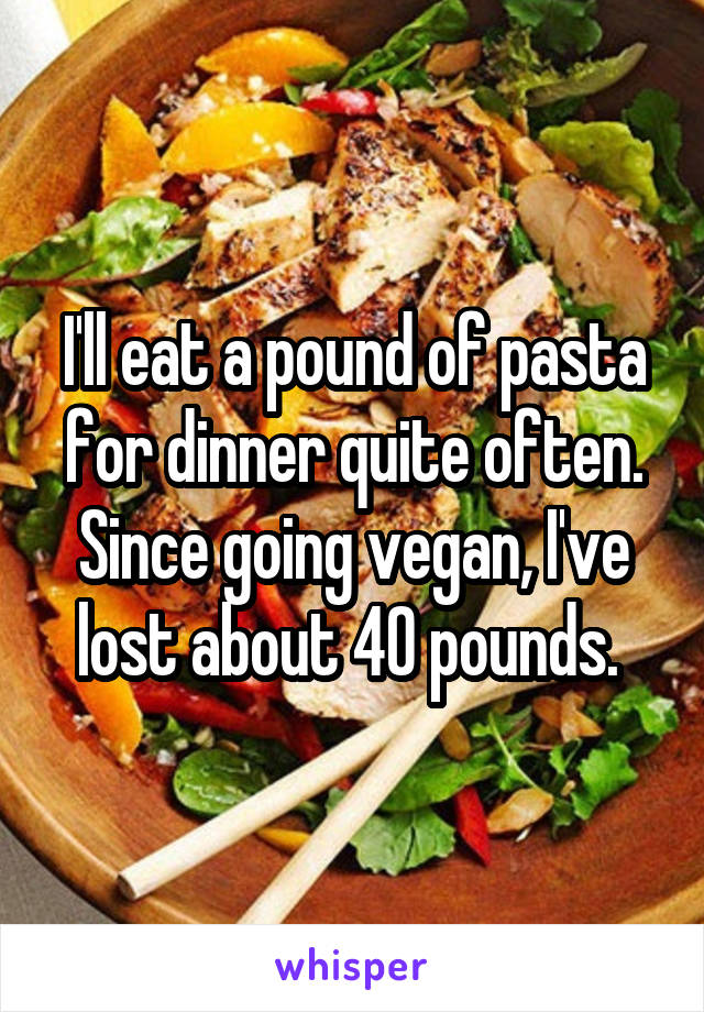 I'll eat a pound of pasta for dinner quite often. Since going vegan, I've lost about 40 pounds. 