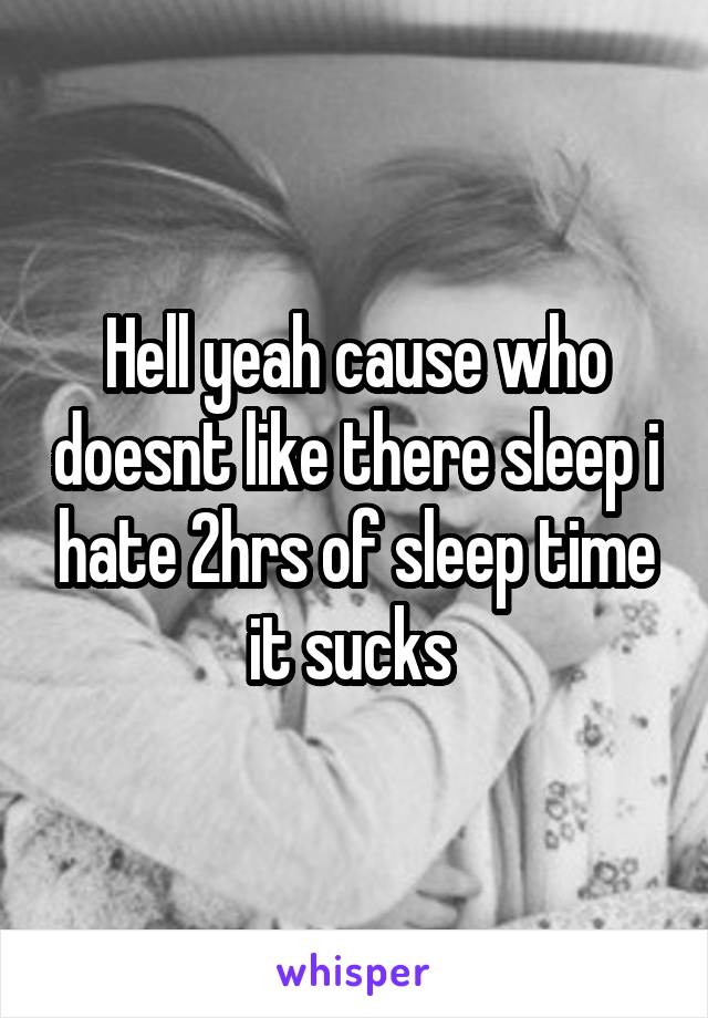 Hell yeah cause who doesnt like there sleep i hate 2hrs of sleep time it sucks 
