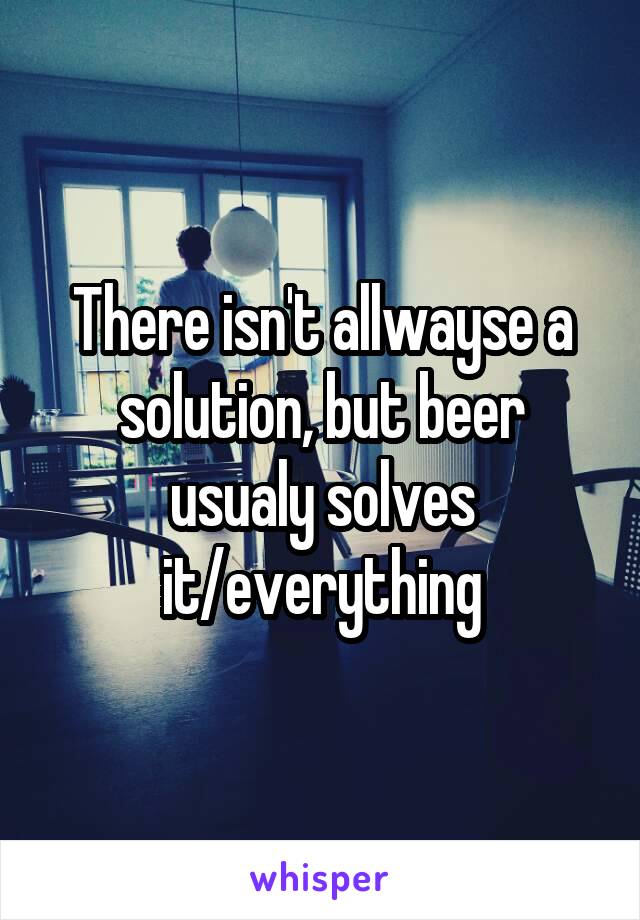 There isn't allwayse a solution, but beer usualy solves it/everything
