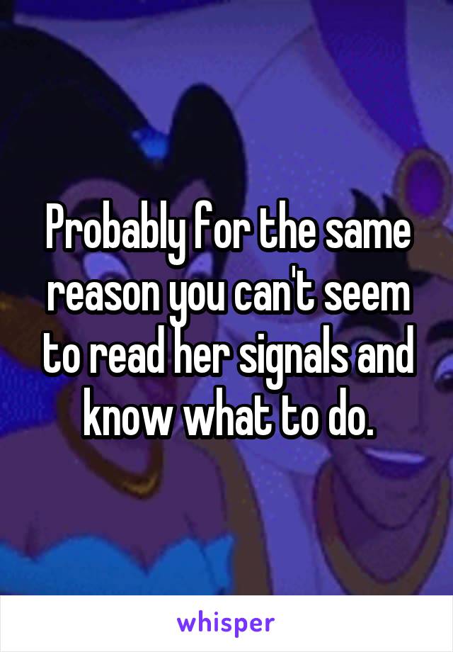 Probably for the same reason you can't seem to read her signals and know what to do.