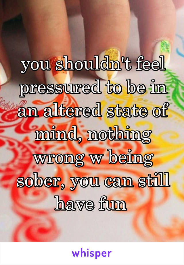 you shouldn't feel pressured to be in an altered state of mind, nothing wrong w being sober, you can still have fun 