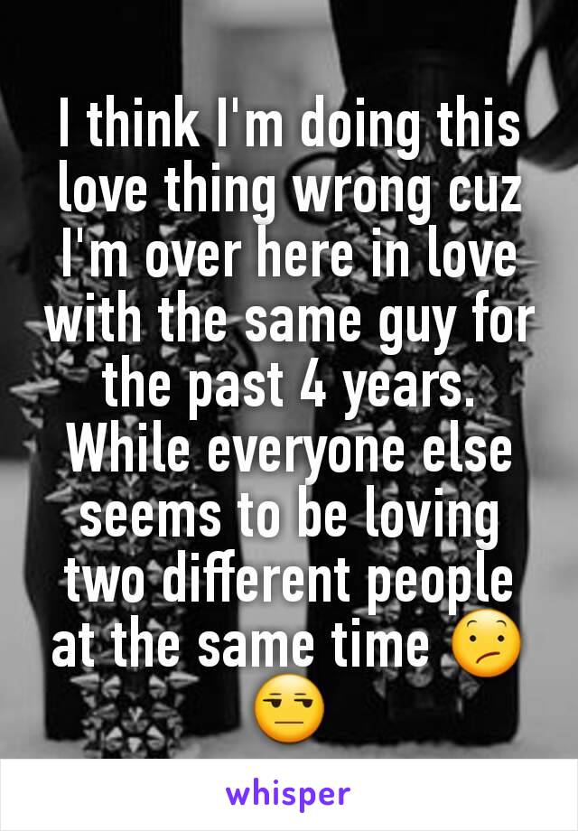 I think I'm doing this love thing wrong cuz I'm over here in love with the same guy for the past 4 years. While everyone else seems to be loving two different people at the same time 😕😒