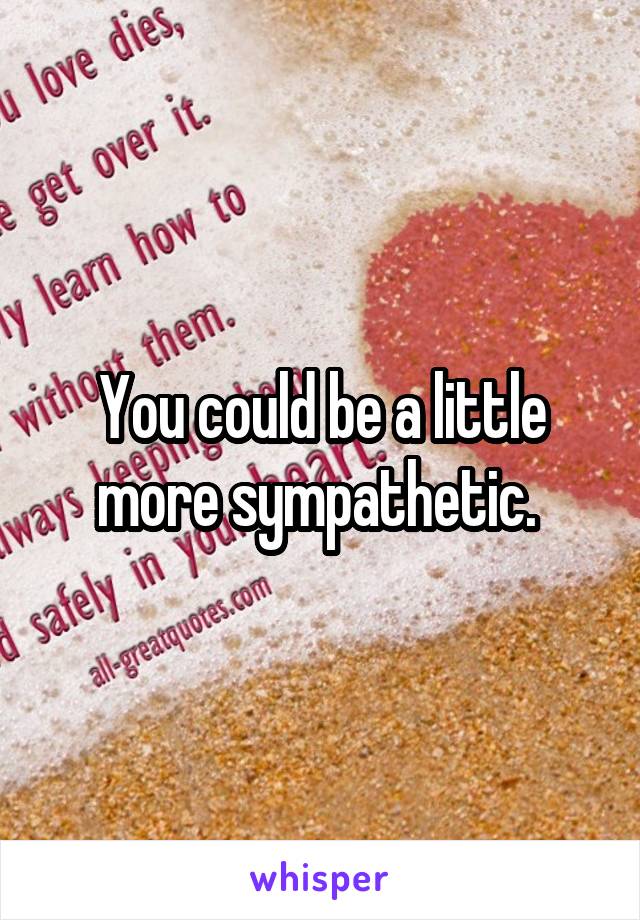 You could be a little more sympathetic. 