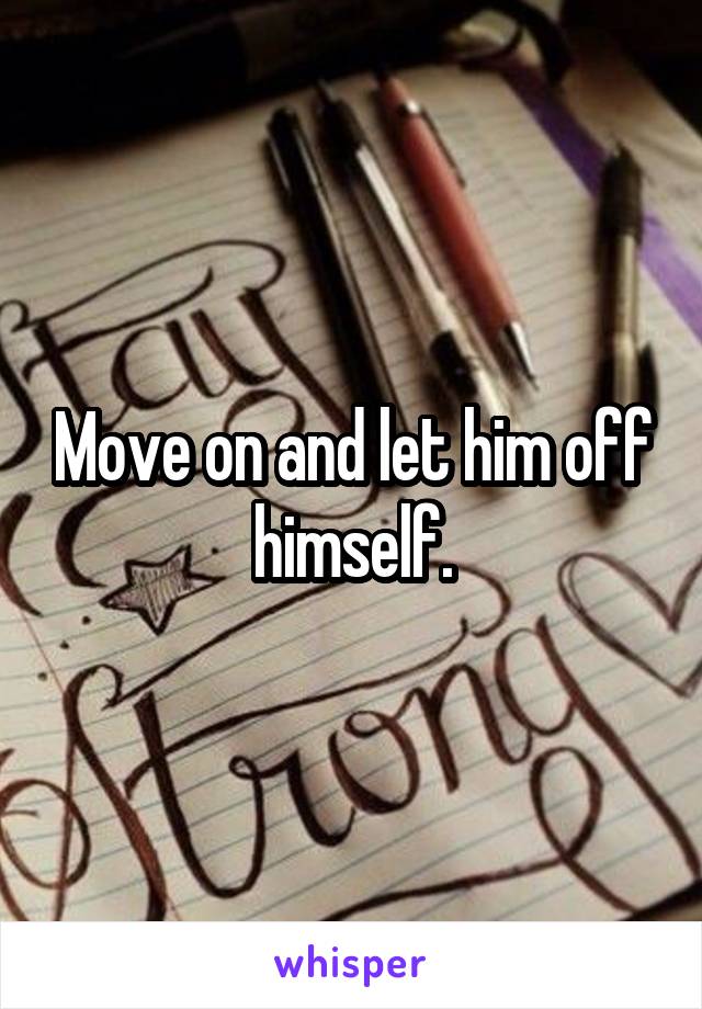 Move on and let him off himself.