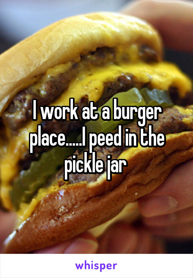 I work at a burger place.....I peed in the pickle jar 