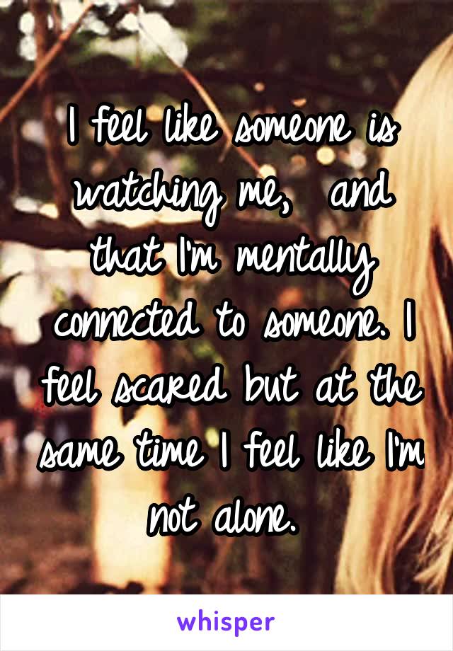 I feel like someone is watching me,  and that I'm mentally connected to someone. I feel scared but at the same time I feel like I'm not alone. 