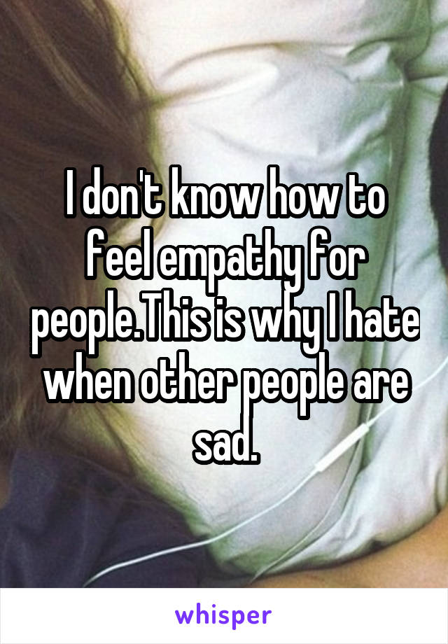 I don't know how to feel empathy for people.This is why I hate when other people are sad.