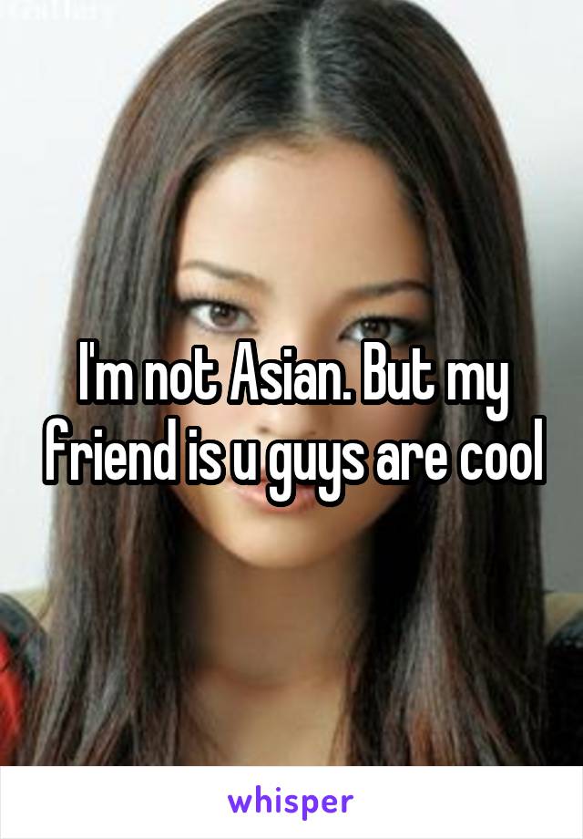 I'm not Asian. But my friend is u guys are cool