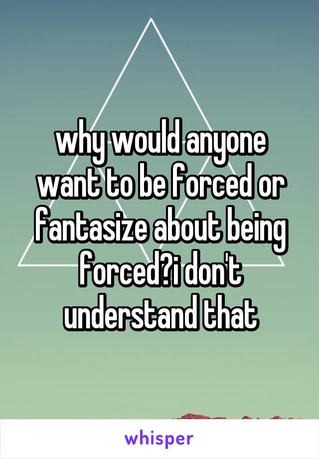 why would anyone want to be forced or fantasize about being forced?i don't understand that