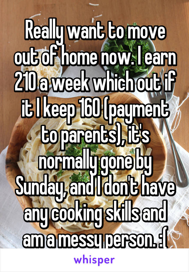 Really want to move out of home now. I earn 210 a week which out if it I keep 160 (payment to parents), it's normally gone by Sunday, and I don't have any cooking skills and am a messy person. :(