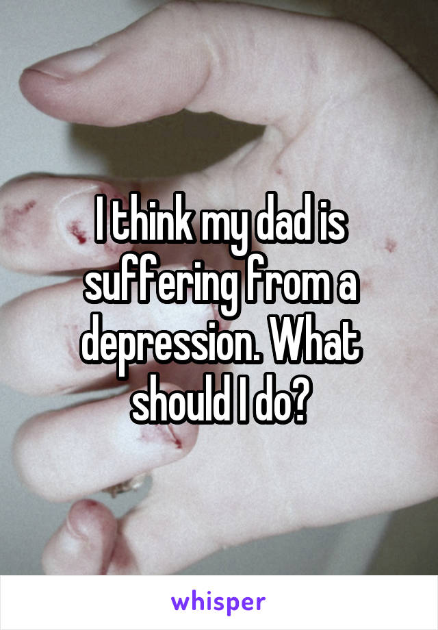 I think my dad is suffering from a depression. What should I do?
