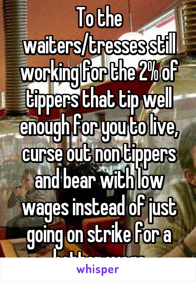 To the waiters/tresses still working for the 2% of tippers that tip well enough for you to live, curse out non tippers and bear with low wages instead of just going on strike for a better wage