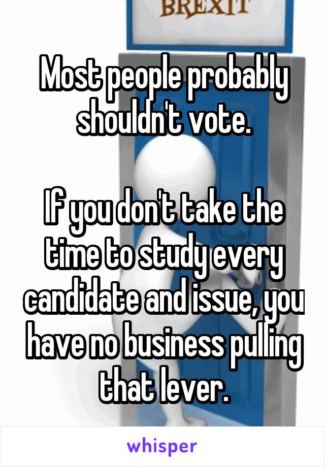 Most people probably shouldn't vote.

If you don't take the time to study every candidate and issue, you have no business pulling that lever.