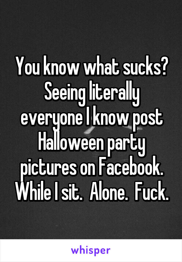 You know what sucks? Seeing literally everyone I know post Halloween party pictures on Facebook. While I sit.  Alone.  Fuck.