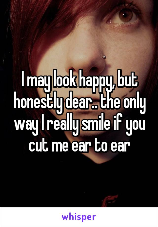 I may look happy, but honestly dear.. the only way I really smile if you cut me ear to ear