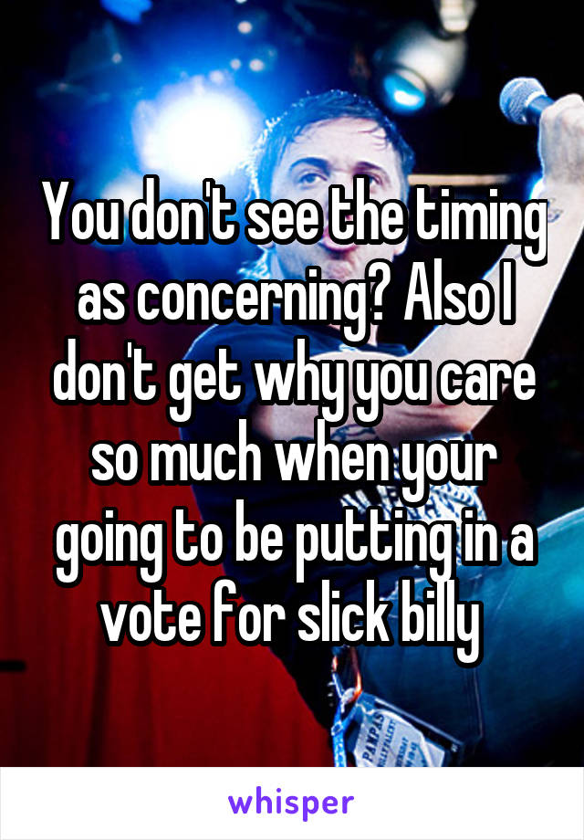 You don't see the timing as concerning? Also I don't get why you care so much when your going to be putting in a vote for slick billy 