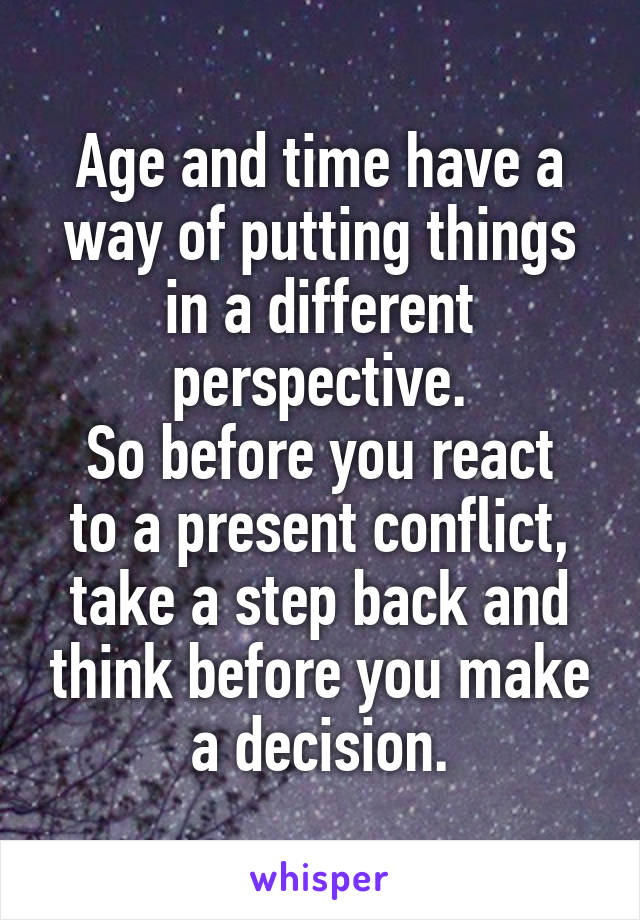 Age and time have a way of putting things in a different perspective.
So before you react to a present conflict, take a step back and think before you make a decision.