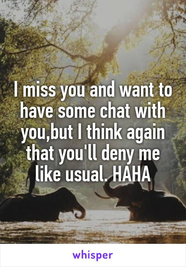 I miss you and want to have some chat with you,but I think again that you'll deny me like usual. HAHA