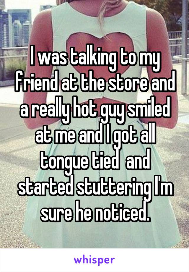 I was talking to my friend at the store and a really hot guy smiled at me and I got all tongue tied  and started stuttering I'm sure he noticed.