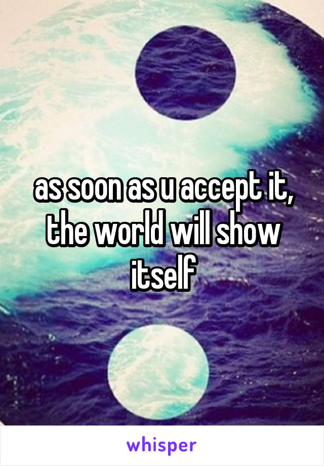 as soon as u accept it, the world will show itself